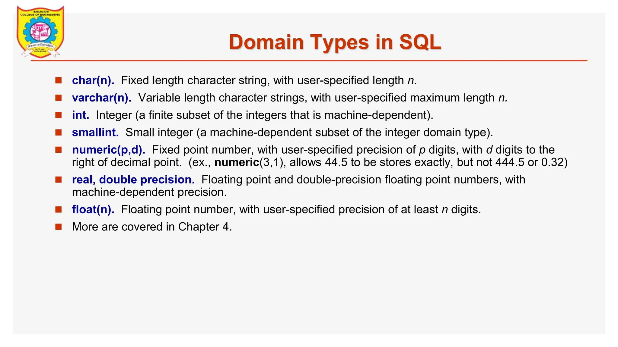 Domain Types in SQL  char(n). Fixed length character string, with user-specified length n.  varchar(n). Variable length character strings, with user-specified maximum length n.  int. Integer (a finite subset of the integers that is machine-dependent).  smallint. Small integer (a machine-dependent subset of the integer domain type).  numeric(p,d). Fixed point number, with user-specified precision of p digits, with d digits to the right of decimal point. (ex., numeric(3,1), allows 44.5 to be stores exactly, but not 444.5 or 0.32)  real, double precision. Floating point and double-precision floating point numbers, with machine-dependent precision.  float(n). Floating point number, with user-specified precision of at least n digits.  More are covered in Chapter 4. 