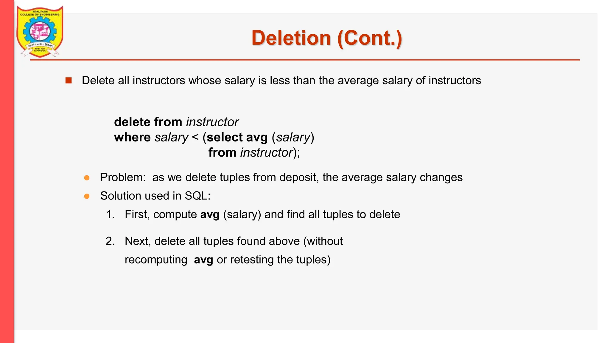 Deletion (Cont.)  Delete all instructors whose salary is less than the average salary of instructors delete from instructor where salary < (select avg (salary) from instructor);  Problem: as we delete tuples from deposit, the average salary changes  Solution used in SQL: 1. First, compute avg (salary) and find all tuples to delete 2. Next, delete all tuples found above (without recomputing avg or retesting the tuples) 