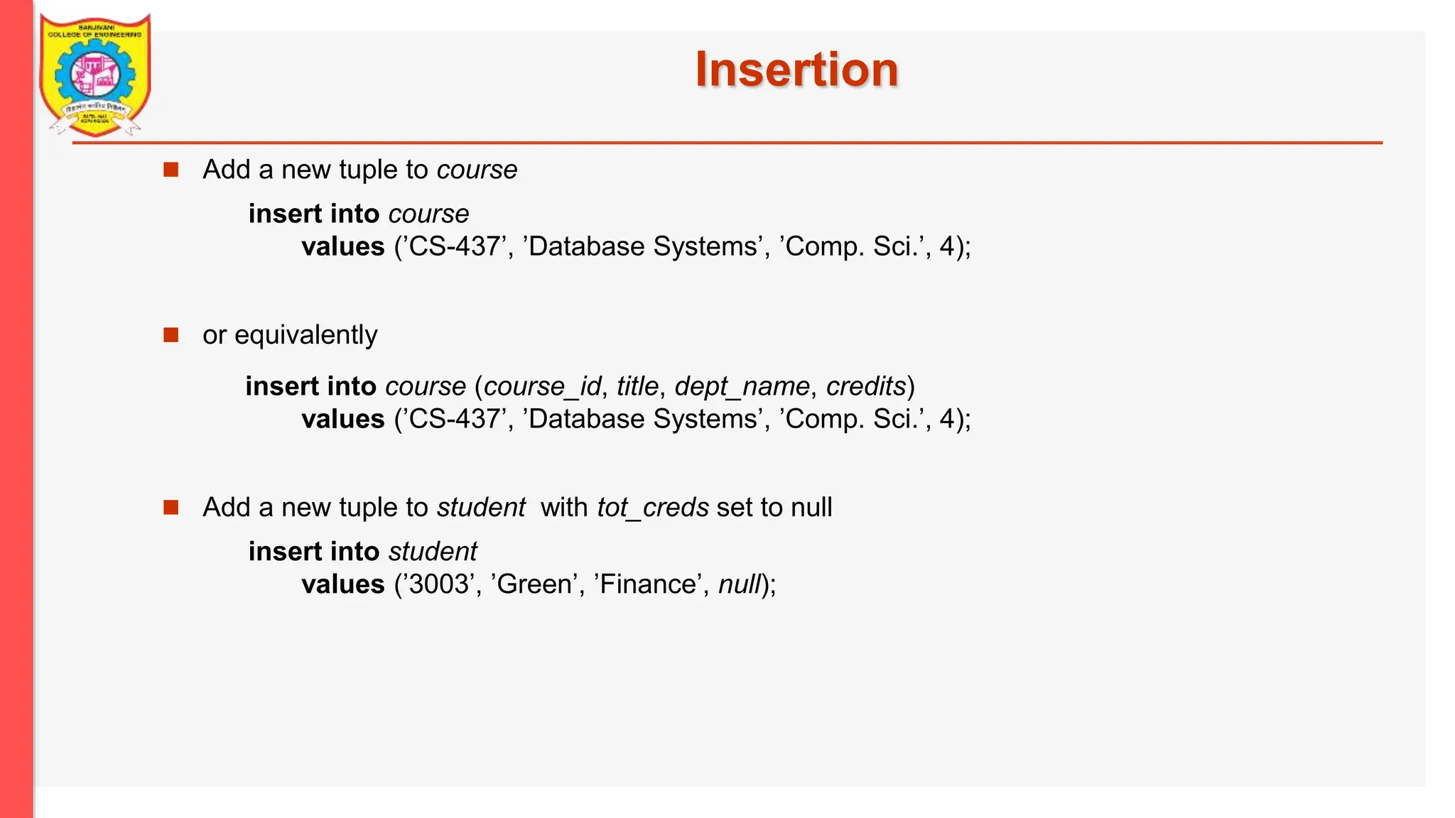Insertion  Add a new tuple to course insert into course values (’CS-437’, ’Database Systems’, ’Comp. Sci.’, 4);  or equivalently insert into course (course_id, title, dept_name, credits) values (’CS-437’, ’Database Systems’, ’Comp. Sci.’, 4);  Add a new tuple to student with tot_creds set to null insert into student values (’3003’, ’Green’, ’Finance’, null); 