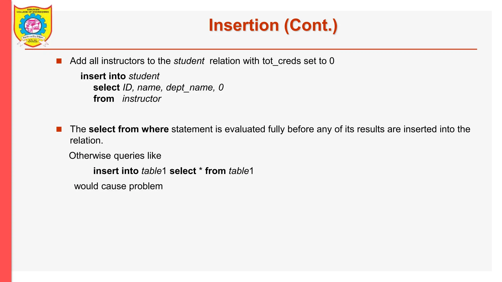 Insertion (Cont.)  Add all instructors to the student relation with tot_creds set to 0 insert into student select ID, name, dept_name, 0 from instructor  The select from where statement is evaluated fully before any of its results are inserted into the relation. Otherwise queries like insert into table1 select * from table1 would cause problem 