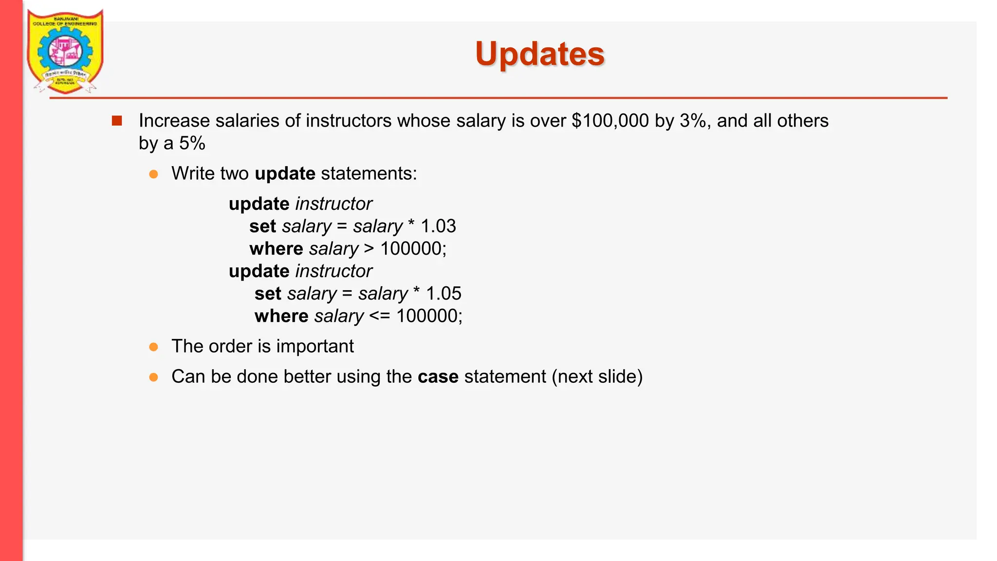 Updates  Increase salaries of instructors whose salary is over $100,000 by 3%, and all others by a 5%  Write two update statements: update instructor set salary = salary * 1.03 where salary > 100000; update instructor set salary = salary * 1.05 where salary <= 100000;  The order is important  Can be done better using the case statement (next slide) 
