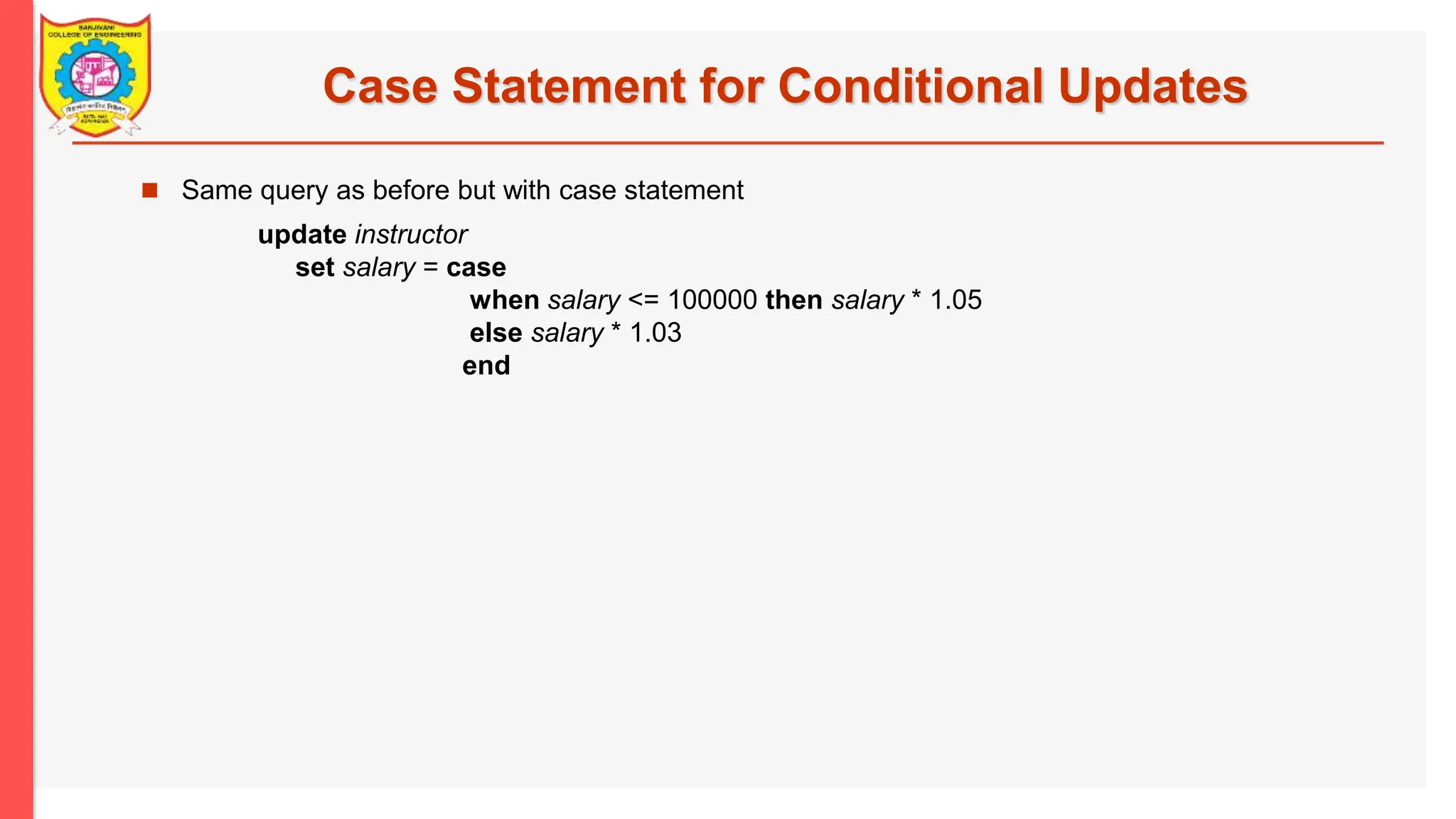 Case Statement for Conditional Updates  Same query as before but with case statement update instructor set salary = case when salary <= 100000 then salary * 1.05 else salary * 1.03 end 