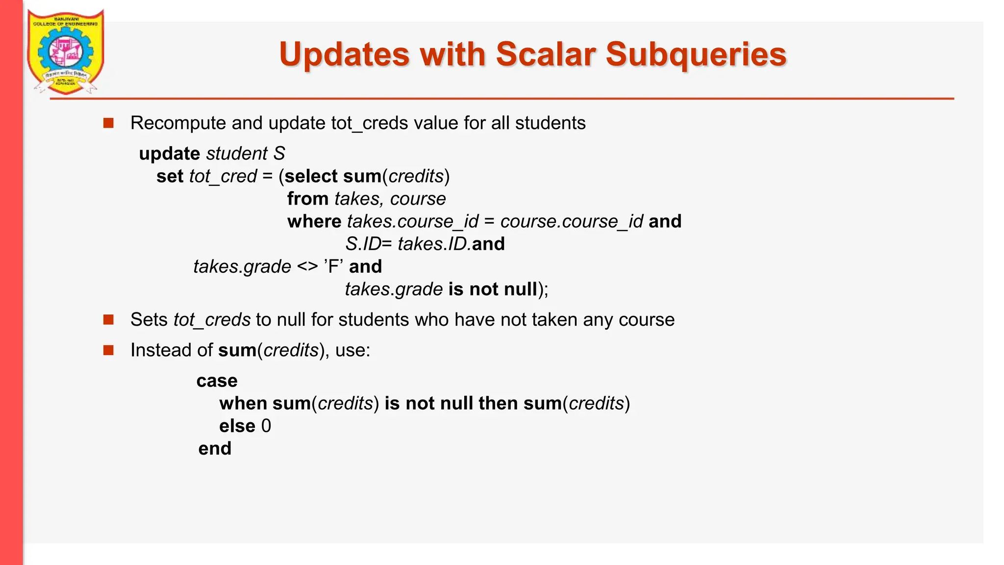 Updates with Scalar Subqueries  Recompute and update tot_creds value for all students update student S set tot_cred = (select sum(credits) from takes, course where takes.course_id = course.course_id and S.ID= takes.ID.and takes.grade <> ’F’ and takes.grade is not null);  Sets tot_creds to null for students who have not taken any course  Instead of sum(credits), use: case when sum(credits) is not null then sum(credits) else 0 end 