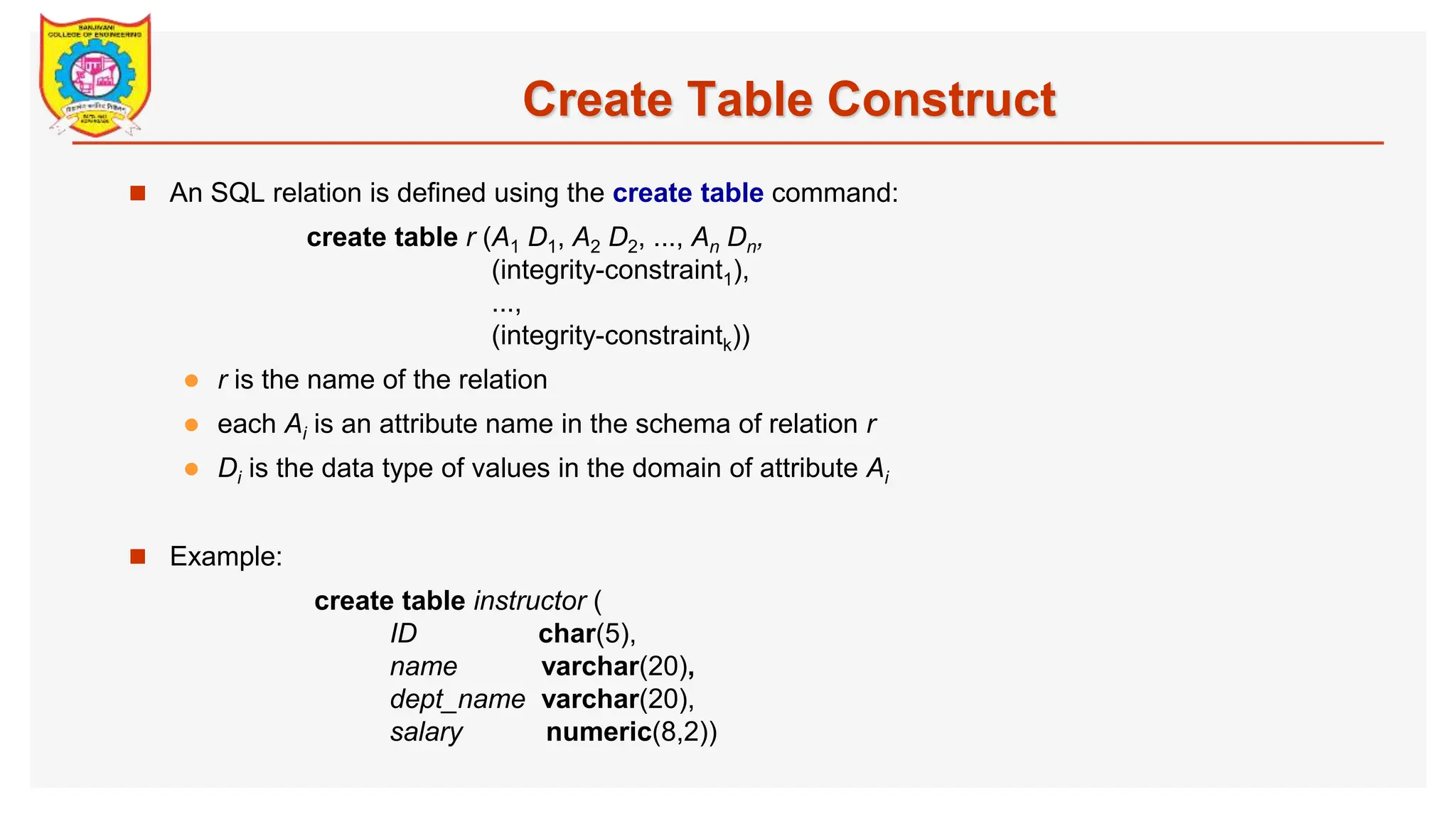 Create Table Construct  An SQL relation is defined using the create table command: create table r (A1 D1, A2 D2, ..., An Dn, (integrity-constraint1), ..., (integrity-constraintk))  r is the name of the relation  each Ai is an attribute name in the schema of relation r  Di is the data type of values in the domain of attribute Ai  Example: create table instructor ( ID char(5), name varchar(20), dept_name varchar(20), salary numeric(8,2)) 