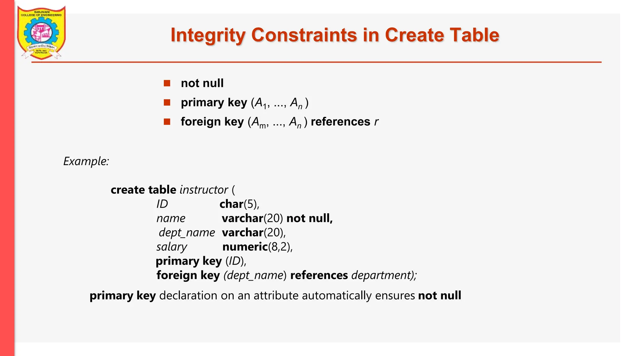 Integrity Constraints in Create Table Example: create table instructor ( ID char(5), name varchar(20) not null, dept_name varchar(20), salary numeric(8,2), primary key (ID), foreign key (dept_name) references department);  not null  primary key (A1, ..., An )  foreign key (Am, ..., An ) references r primary key declaration on an attribute automatically ensures not null 