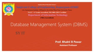 Database Management System (DBMS)
Sanjivani Rural Education Societys
Sanjivani College of Engineering, Kopargaon-423603
(An Autonomous Institute Affiliated to Savitribai Phule Pune University, Pune)
NACC A Grade Accredited, ISO 9001:2015 Certified
Department of Information Technology
(NBAAccredited)
SY IT
Prof. Bhakti B Pawar
Assistant Professor
 