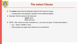 The select Clause
? The select clause lists the attributes desired in the result of a query
? corresponds to the projection operation of the relational algebra
? Example: find the names of all instructors:
select name
from instructor
? NOTE: SQL names are case insensitive (i.e., you may use upper- or lower-case letters.)
? E.g., Name  NAME  name
? Some people use upper case wherever we use bold font.
 