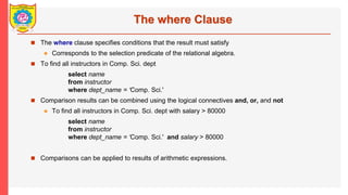The where Clause
? The where clause specifies conditions that the result must satisfy
? Corresponds to the selection predicate of the relational algebra.
? To find all instructors in Comp. Sci. dept
select name
from instructor
where dept_name = Comp. Sci.'
? Comparison results can be combined using the logical connectives and, or, and not
? To find all instructors in Comp. Sci. dept with salary > 80000
select name
from instructor
where dept_name = Comp. Sci.' and salary > 80000
? Comparisons can be applied to results of arithmetic expressions.
 