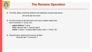 The Rename Operation
? The SQL allows renaming relations and attributes using the as clause:
old-name as new-name
? Find the names of all instructors who have a higher salary than
some instructor in Comp. Sci.
? select distinct T.name
from instructor as T, instructor as S
where T.salary > S.salary and S.dept_name = Comp. Sci.
? Keyword as is optional and may be omitted
instructor as T  instructor T
 