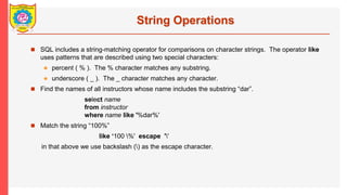 String Operations
? SQL includes a string-matching operator for comparisons on character strings. The operator like
uses patterns that are described using two special characters:
? percent ( % ). The % character matches any substring.
? underscore ( _ ). The _ character matches any character.
? Find the names of all instructors whose name includes the substring dar.
select name
from instructor
where name like '%dar%'
? Match the string 100%
like 100 %' escape ''
in that above we use backslash () as the escape character.
 