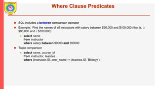 Where Clause Predicates
? SQL includes a between comparison operator
? Example: Find the names of all instructors with salary between $90,000 and $100,000 (that is, ?
$90,000 and ? $100,000)
? select name
from instructor
where salary between 90000 and 100000
? Tuple comparison
? select name, course_id
from instructor, teaches
where (instructor.ID, dept_name) = (teaches.ID, Biology);
 