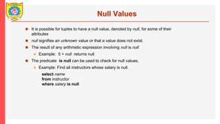 Null Values
? It is possible for tuples to have a null value, denoted by null, for some of their
attributes
? null signifies an unknown value or that a value does not exist.
? The result of any arithmetic expression involving null is null
? Example: 5 + null returns null
? The predicate is null can be used to check for null values.
? Example: Find all instructors whose salary is null.
select name
from instructor
where salary is null
 