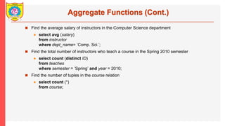 Aggregate Functions (Cont.)
? Find the average salary of instructors in the Computer Science department
? select avg (salary)
from instructor
where dept_name= Comp. Sci.;
? Find the total number of instructors who teach a course in the Spring 2010 semester
? select count (distinct ID)
from teaches
where semester = Spring and year = 2010;
? Find the number of tuples in the course relation
? select count (*)
from course;
 