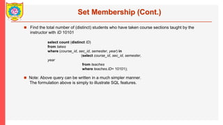 Set Membership (Cont.)
? Find the total number of (distinct) students who have taken course sections taught by the
instructor with ID 10101
? Note: Above query can be written in a much simpler manner.
The formulation above is simply to illustrate SQL features.
select count (distinct ID)
from takes
where (course_id, sec_id, semester, year) in
(select course_id, sec_id, semester,
year
from teaches
where teaches.ID= 10101);
 