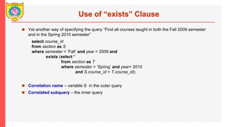 Use of exists Clause
? Yet another way of specifying the query Find all courses taught in both the Fall 2009 semester
and in the Spring 2010 semester
select course_id
from section as S
where semester = Fall and year = 2009 and
exists (select *
from section as T
where semester = Spring and year= 2010
and S.course_id = T.course_id);
? Correlation name C variable S in the outer query
? Correlated subquery C the inner query
 