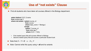 Use of not exists Clause
? Find all students who have taken all courses offered in the Biology department.
select distinct S.ID, S.name
from student as S
where not exists ( (select course_id
from course
where dept_name = Biology)
except
(select T.course_id
from takes as T
where S.ID = T.ID));
? First nested query lists all courses offered in Biology
? Second nested query lists all courses a particular student took
? Note that X C Y = ? ? X?? Y
? Note: Cannot write this query using = all and its variants
 