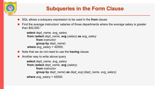 Subqueries in the Form Clause
? SQL allows a subquery expression to be used in the from clause
? Find the average instructors salaries of those departments where the average salary is greater
than $42,000.
select dept_name, avg_salary
from (select dept_name, avg (salary) as avg_salary
from instructor
group by dept_name)
where avg_salary > 42000;
? Note that we do not need to use the having clause
? Another way to write above query
select dept_name, avg_salary
from (select dept_name, avg (salary)
from instructor
group by dept_name) as dept_avg (dept_name, avg_salary)
where avg_salary > 42000;
 