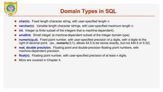 Domain Types in SQL
? char(n). Fixed length character string, with user-specified length n.
? varchar(n). Variable length character strings, with user-specified maximum length n.
? int. Integer (a finite subset of the integers that is machine-dependent).
? smallint. Small integer (a machine-dependent subset of the integer domain type).
? numeric(p,d). Fixed point number, with user-specified precision of p digits, with d digits to the
right of decimal point. (ex., numeric(3,1), allows 44.5 to be stores exactly, but not 444.5 or 0.32)
? real, double precision. Floating point and double-precision floating point numbers, with
machine-dependent precision.
? float(n). Floating point number, with user-specified precision of at least n digits.
? More are covered in Chapter 4.
 