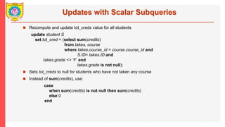 Updates with Scalar Subqueries
? Recompute and update tot_creds value for all students
update student S
set tot_cred = (select sum(credits)
from takes, course
where takes.course_id = course.course_id and
S.ID= takes.ID.and
takes.grade <> F and
takes.grade is not null);
? Sets tot_creds to null for students who have not taken any course
? Instead of sum(credits), use:
case
when sum(credits) is not null then sum(credits)
else 0
end
 