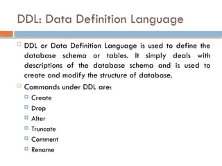 DDL: Data Definition Language
 DDL or Data Definition Language is used to define the
database schema or tables. It simply deals with
descriptions of the database schema and is used to
create and modify the structure of database.
 Commands under DDL are:
 Create
 Drop
 Alter
 Truncate
 Comment
 Rename
 
