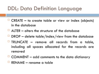 DDL: Data Definition Language
 CREATE – to create table or view or index (objects)
in the database
 ALTER – alters the structure of the database
 DROP – delete table/index/view from the database
 TRUNCATE – remove all records from a table,
including all spaces allocated for the records are
removed
 COMMENT – add comments to the data dictionary
 RENAME – rename a table
 