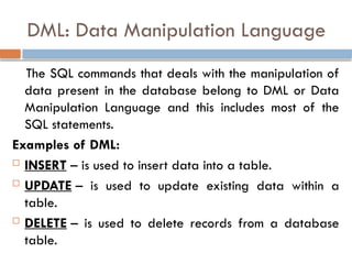 DML: Data Manipulation Language
The SQL commands that deals with the manipulation of
data present in the database belong to DML or Data
Manipulation Language and this includes most of the
SQL statements.
Examples of DML:
 INSERT – is used to insert data into a table.
 UPDATE – is used to update existing data within a
table.
 DELETE – is used to delete records from a database
table.
 