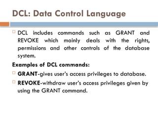 DCL: Data Control Language
 DCL includes commands such as GRANT and
REVOKE which mainly deals with the rights,
permissions and other controls of the database
system.
Examples of DCL commands:
 GRANT-gives user’s access privileges to database.
 REVOKE-withdraw user’s access privileges given by
using the GRANT command.
 