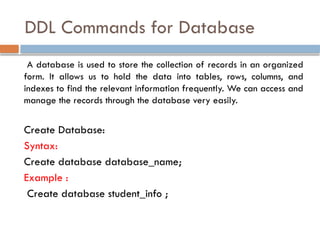 DDL Commands for Database
A database is used to store the collection of records in an organized
form. It allows us to hold the data into tables, rows, columns, and
indexes to find the relevant information frequently. We can access and
manage the records through the database very easily.
Create Database:
Syntax:
Create database database_name;
Example :
Create database student_info ;
 