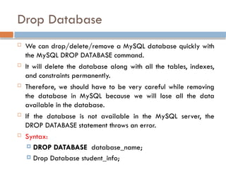 Drop Database
 We can drop/delete/remove a MySQL database quickly with
the MySQL DROP DATABASE command.
 It will delete the database along with all the tables, indexes,
and constraints permanently.
 Therefore, we should have to be very careful while removing
the database in MySQL because we will lose all the data
available in the database.
 If the database is not available in the MySQL server, the
DROP DATABASE statement throws an error.
 Syntax:
 DROP DATABASE database_name;
 Drop Database student_info;
 