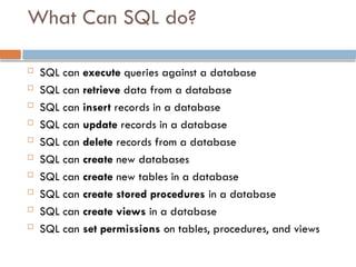 What Can SQL do?
 SQL can execute queries against a database
 SQL can retrieve data from a database
 SQL can insert records in a database
 SQL can update records in a database
 SQL can delete records from a database
 SQL can create new databases
 SQL can create new tables in a database
 SQL can create stored procedures in a database
 SQL can create views in a database
 SQL can set permissions on tables, procedures, and views
 