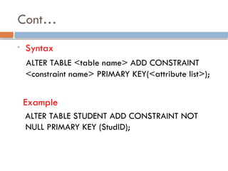 Cont…
• Syntax
ALTER TABLE <table name> ADD CONSTRAINT
<constraint name> PRIMARY KEY(<attribute list>);
Example
ALTER TABLE STUDENT ADD CONSTRAINT NOT
NULL PRIMARY KEY (StudID);
 