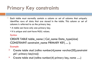 Primary Key constraints
 Each table must normally contain a column or set of columns that uniquely
identifies rows of data that are stored in the table. This column or set of
columns is referred to as the primary key.
• A table can have only one primary key.
• It is unique and cant have NULL values.
Syntax
CREATE TABLE table_name ( Col_name Data_type(size)
CONSTRAINT constraint_name PRIMARY KEY, ... );
Example
 Create table stud (rollno number(4),name varchar(20),constraint
pk1 primary key(rno))
 Create table stud (rollno number(4) primary key, name ….)
 