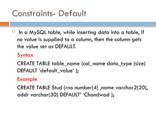 Constraints- Default
 In a MySQL table, while inserting data into a table, if
no value is supplied to a column, then the column gets
the value set as DEFAULT.
Syntax
CREATE TABLE table_name (col_name data_type (size)
DEFAULT ‘default_value’ );
Example
CREATE TABLE Stud (rno number(4) ,name varchar2(20),
addr varchar(30) DEFAULT’ ‘Chandwad );
 