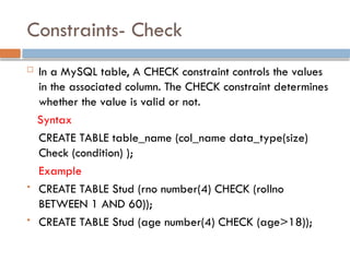 Constraints- Check
 In a MySQL table, A CHECK constraint controls the values
in the associated column. The CHECK constraint determines
whether the value is valid or not.
Syntax
CREATE TABLE table_name (col_name data_type(size)
Check (condition) );
Example
 CREATE TABLE Stud (rno number(4) CHECK (rollno
BETWEEN 1 AND 60));
 CREATE TABLE Stud (age number(4) CHECK (age>18));
 