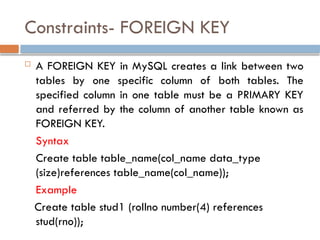 Constraints- FOREIGN KEY
 A FOREIGN KEY in MySQL creates a link between two
tables by one specific column of both tables. The
specified column in one table must be a PRIMARY KEY
and referred by the column of another table known as
FOREIGN KEY.
Syntax
Create table table_name(col_name data_type
(size)references table_name(col_name));
Example
Create table stud1 (rollno number(4) references
stud(rno));
 