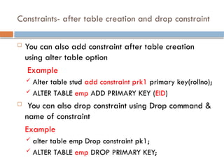 Constraints- after table creation and drop constraint
 You can also add constraint after table creation
using alter table option
Example
 Alter table stud add constraint prk1 primary key(rollno);
 ALTER TABLE emp ADD PRIMARY KEY (EID)
 You can also drop constraint using Drop command &
name of constraint
Example
 alter table emp Drop constraint pk1;
 ALTER TABLE emp DROP PRIMARY KEY;
 