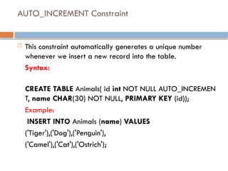 AUTO_INCREMENT Constraint
 This constraint automatically generates a unique number
whenever we insert a new record into the table.
Syntax:
CREATE TABLE Animals( id int NOT NULL AUTO_INCREMEN
T, name CHAR(30) NOT NULL, PRIMARY KEY (id));
Example:
INSERT INTO Animals (name) VALUES
('Tiger'),('Dog'),('Penguin'),
('Camel'),('Cat'),('Ostrich');
 