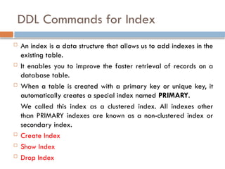 DDL Commands for Index
 An index is a data structure that allows us to add indexes in the
existing table.
 It enables you to improve the faster retrieval of records on a
database table.
 When a table is created with a primary key or unique key, it
automatically creates a special index named PRIMARY.
We called this index as a clustered index. All indexes other
than PRIMARY indexes are known as a non-clustered index or
secondary index.
 Create Index
 Show Index
 Drop Index
 