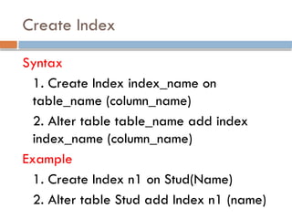 Create Index
Syntax
1. Create Index index_name on
table_name (column_name)
2. Alter table table_name add index
index_name (column_name)
Example
1. Create Index n1 on Stud(Name)
2. Alter table Stud add Index n1 (name)
 