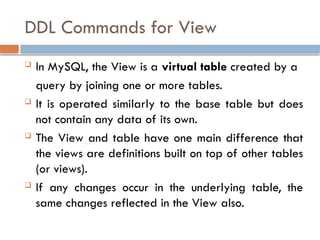 DDL Commands for View
 In MySQL, the View is a virtual table created by a
query by joining one or more tables.
 It is operated similarly to the base table but does
not contain any data of its own.
 The View and table have one main difference that
the views are definitions built on top of other tables
(or views).
 If any changes occur in the underlying table, the
same changes reflected in the View also.
 