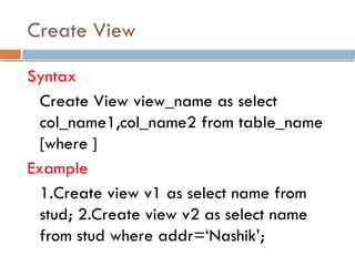 Create View
Syntax
Create View view_name as select
col_name1,col_name2 from table_name
[where ]
Example
1.Create view v1 as select name from
stud; 2.Create view v2 as select name
from stud where addr=‘Nashik’;
 