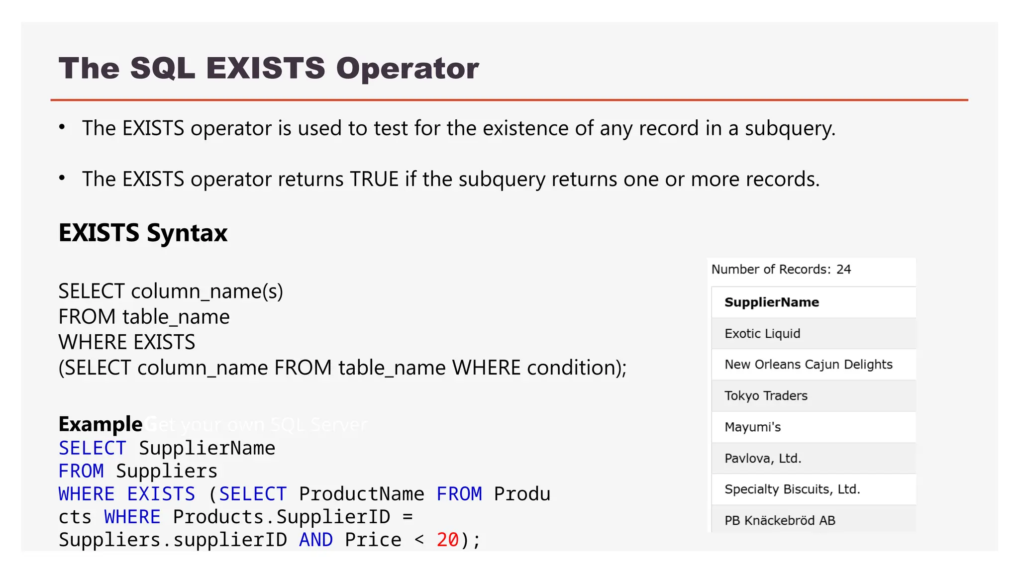 The SQL EXISTS Operator
• The EXISTS operator is used to test for the existence of any record in a subquery.
• The EXISTS operator returns TRUE if the subquery returns one or more records.
EXISTS Syntax
SELECT column_name(s)
FROM table_name
WHERE EXISTS
(SELECT column_name FROM table_name WHERE condition);
ExampleGet your own SQL Server
SELECT SupplierName
FROM Suppliers
WHERE EXISTS (SELECT ProductName FROM Produ
cts WHERE Products.SupplierID =
Suppliers.supplierID AND Price < 20);
 