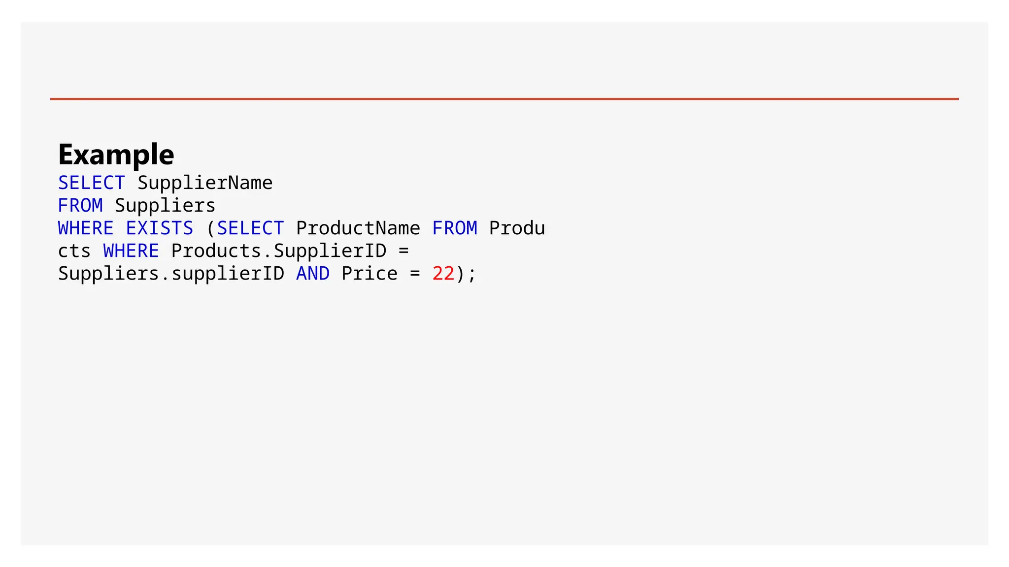 Example
SELECT SupplierName
FROM Suppliers
WHERE EXISTS (SELECT ProductName FROM Produ
cts WHERE Products.SupplierID =
Suppliers.supplierID AND Price = 22);
 