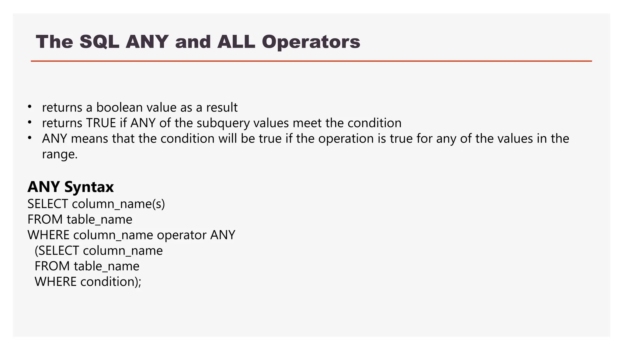 The SQL ANY and ALL Operators
• returns a boolean value as a result
• returns TRUE if ANY of the subquery values meet the condition
• ANY means that the condition will be true if the operation is true for any of the values in the
range.
ANY Syntax
SELECT column_name(s)
FROM table_name
WHERE column_name operator ANY
(SELECT column_name
FROM table_name
WHERE condition);
 