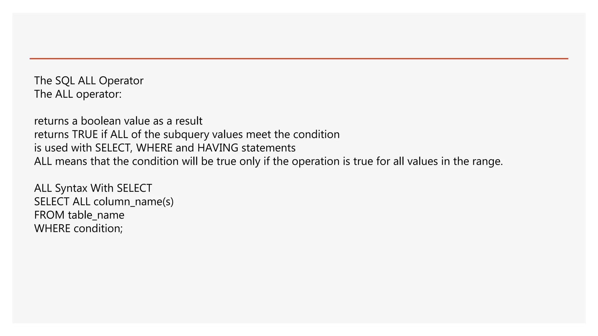 The SQL ALL Operator
The ALL operator:
returns a boolean value as a result
returns TRUE if ALL of the subquery values meet the condition
is used with SELECT, WHERE and HAVING statements
ALL means that the condition will be true only if the operation is true for all values in the range.
ALL Syntax With SELECT
SELECT ALL column_name(s)
FROM table_name
WHERE condition;
 