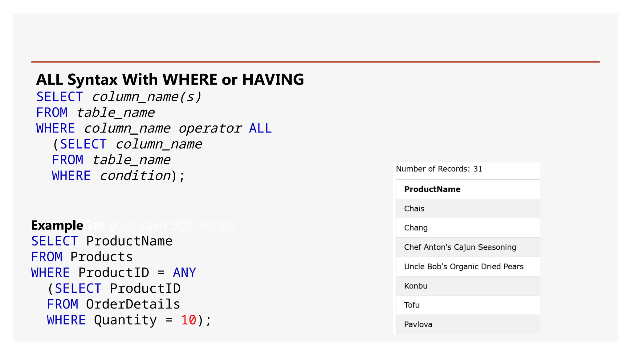 ALL Syntax With WHERE or HAVING
SELECT column_name(s)
FROM table_name
WHERE column_name operator ALL
(SELECT column_name
FROM table_name
WHERE condition);
ExampleGet your own SQL Server
SELECT ProductName
FROM Products
WHERE ProductID = ANY
(SELECT ProductID
FROM OrderDetails
WHERE Quantity = 10);
 