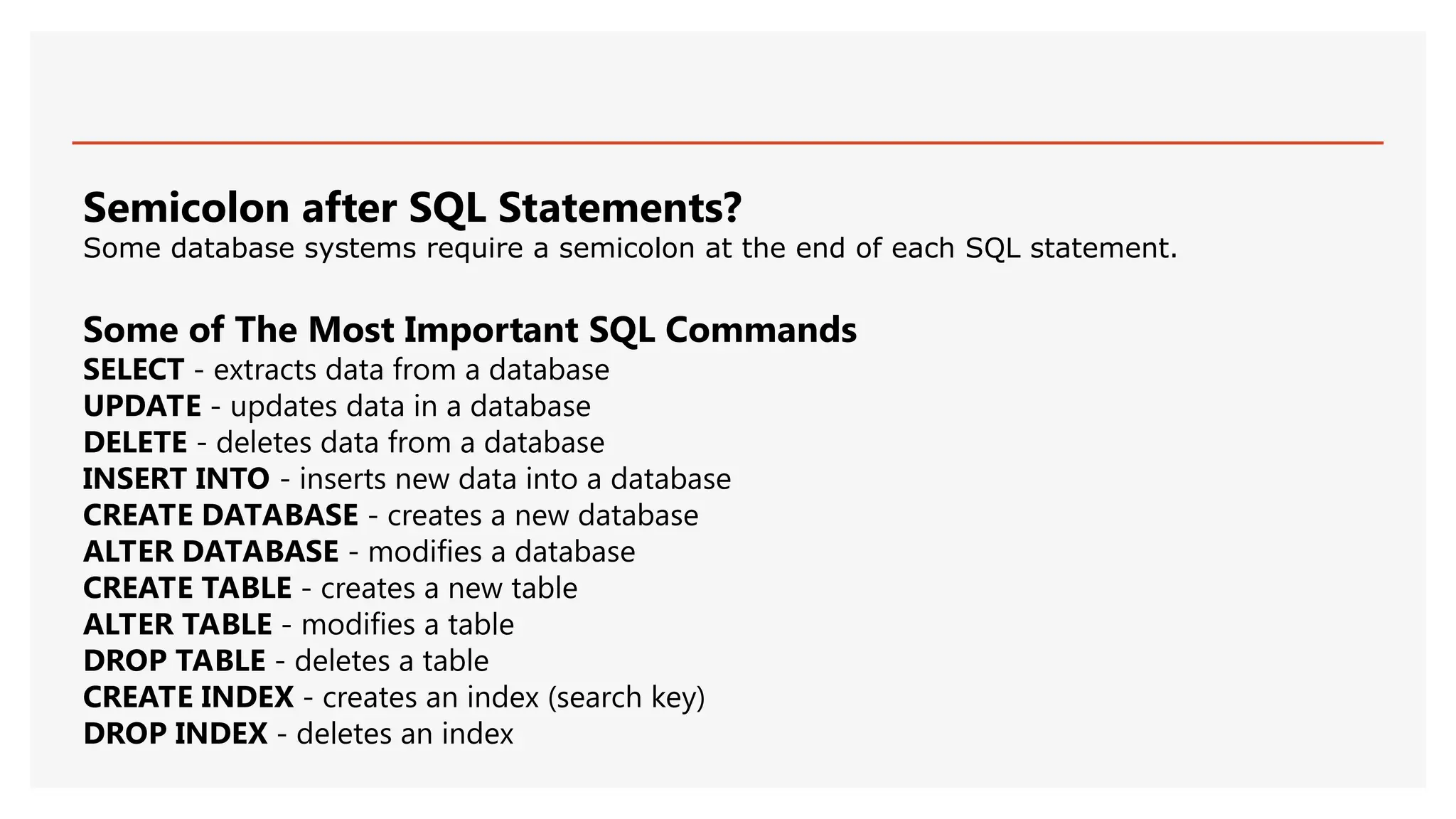Semicolon after SQL Statements?
Some database systems require a semicolon at the end of each SQL statement.
Some of The Most Important SQL Commands
SELECT - extracts data from a database
UPDATE - updates data in a database
DELETE - deletes data from a database
INSERT INTO - inserts new data into a database
CREATE DATABASE - creates a new database
ALTER DATABASE - modifies a database
CREATE TABLE - creates a new table
ALTER TABLE - modifies a table
DROP TABLE - deletes a table
CREATE INDEX - creates an index (search key)
DROP INDEX - deletes an index
 