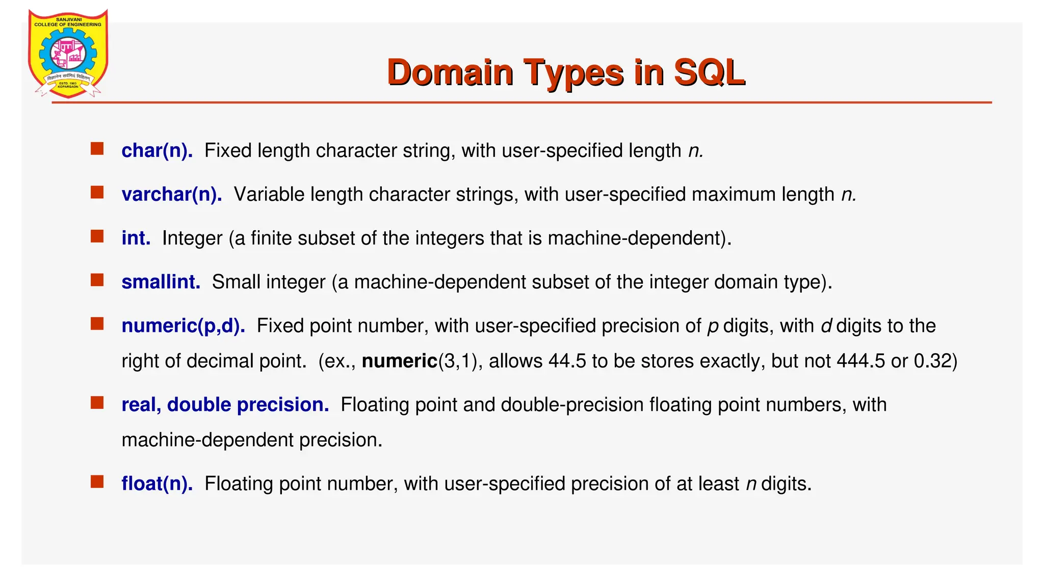 Domain Types in SQL
Domain Types in SQL
 char(n). Fixed length character string, with user-specified length n.
 varchar(n). Variable length character strings, with user-specified maximum length n.
 int. Integer (a finite subset of the integers that is machine-dependent).
 smallint. Small integer (a machine-dependent subset of the integer domain type).
 numeric(p,d). Fixed point number, with user-specified precision of p digits, with d digits to the
right of decimal point. (ex., numeric(3,1), allows 44.5 to be stores exactly, but not 444.5 or 0.32)
 real, double precision. Floating point and double-precision floating point numbers, with
machine-dependent precision.
 float(n). Floating point number, with user-specified precision of at least n digits.
 