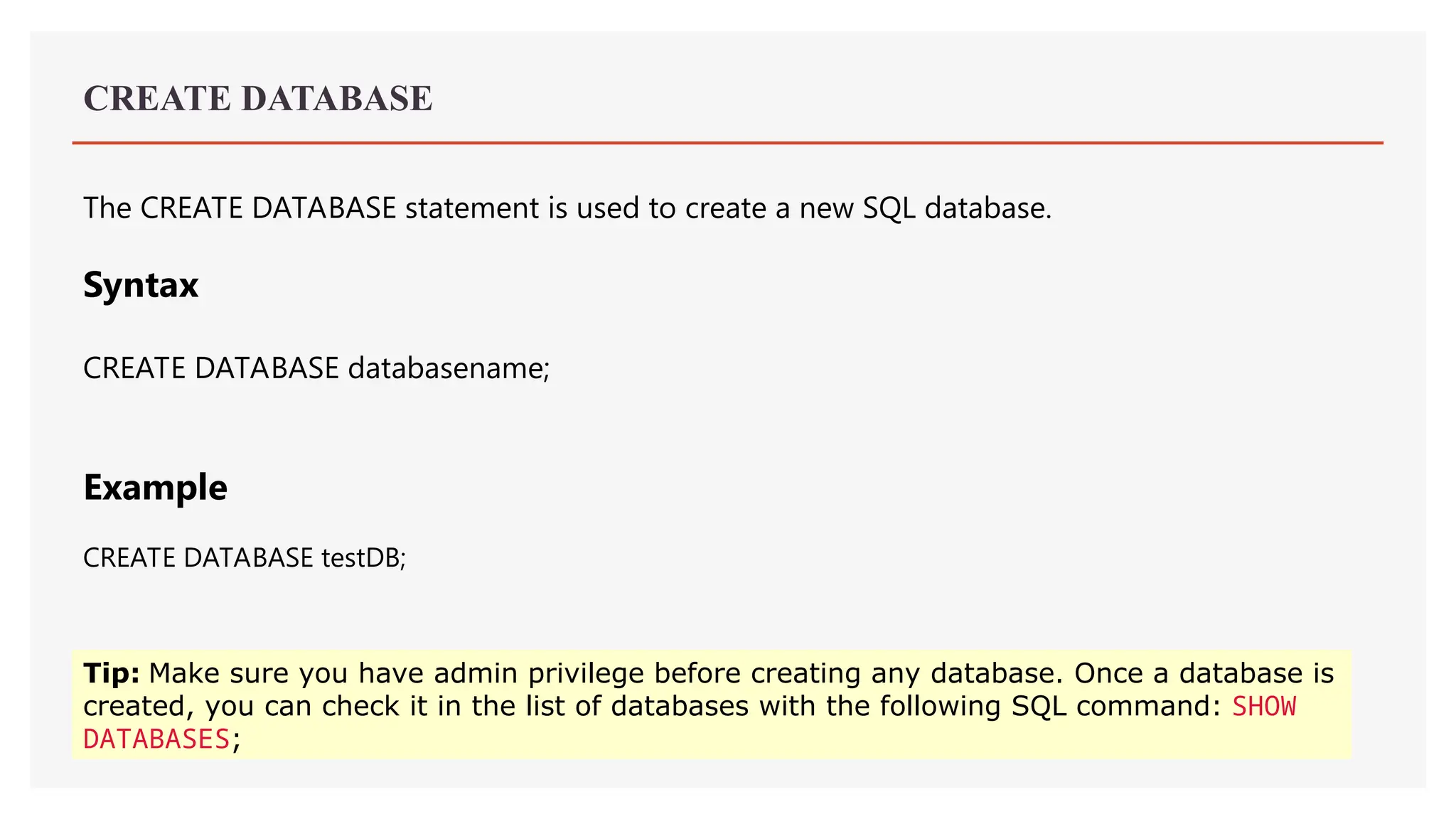CREATE DATABASE
The CREATE DATABASE statement is used to create a new SQL database.
Syntax
CREATE DATABASE databasename;
Example
CREATE DATABASE testDB;
Tip: Make sure you have admin privilege before creating any database. Once a database is
created, you can check it in the list of databases with the following SQL command: SHOW
DATABASES;
 