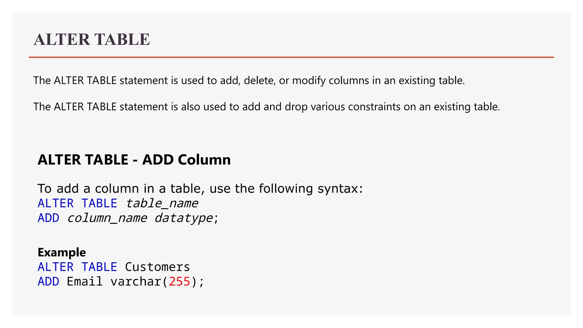 ALTER TABLE
The ALTER TABLE statement is used to add, delete, or modify columns in an existing table.
The ALTER TABLE statement is also used to add and drop various constraints on an existing table.
ALTER TABLE - ADD Column
To add a column in a table, use the following syntax:
ALTER TABLE table_name
ADD column_name datatype;
Example
ALTER TABLE Customers
ADD Email varchar(255);
 